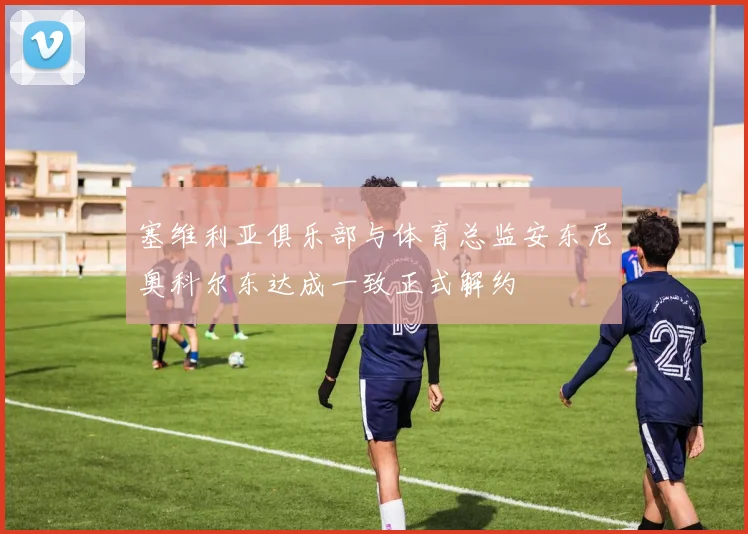 塞维利亚俱乐部与体育总监安东尼奥科尔东达成一致正式解约