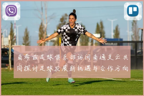 南希兹足球俱乐部访问南通支云共同探讨足球发展新机遇与合作方向
