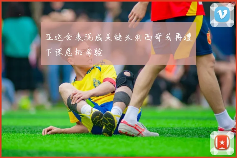 亚运会表现成关键米利西奇或再遭下课危机考验