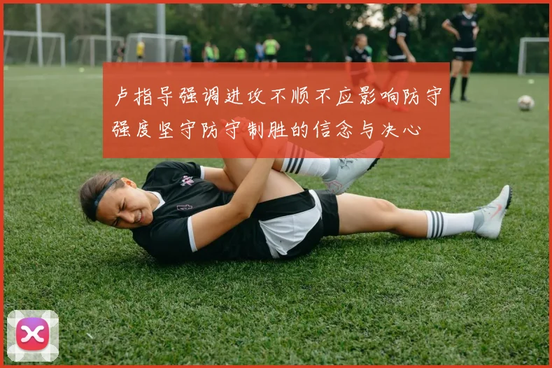 卢指导强调进攻不顺不应影响防守强度坚守防守制胜的信念与决心