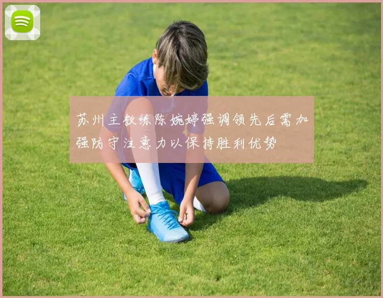 苏州主教练陈婉婷强调领先后需加强防守注意力以保持胜利优势