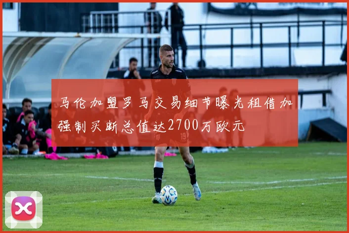 马伦加盟罗马交易细节曝光租借加强制买断总值达2700万欧元