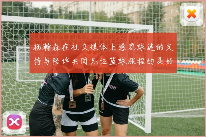 杨瀚森在社交媒体上感恩球迷的支持与陪伴共同见证篮球旅程的美好时刻