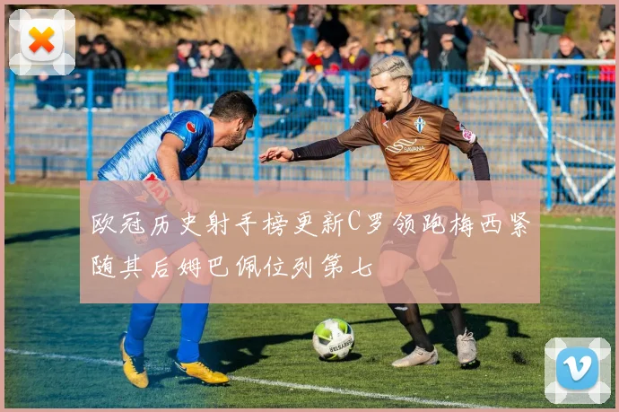 欧冠历史射手榜更新C罗领跑梅西紧随其后姆巴佩位列第七