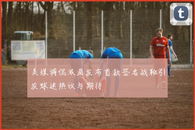 美媒调侃浓眉发布首款签名战靴引发球迷热议与期待