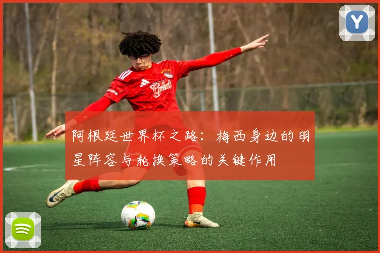 阿根廷世界杯之路：梅西身边的明星阵容与轮换策略的关键作用