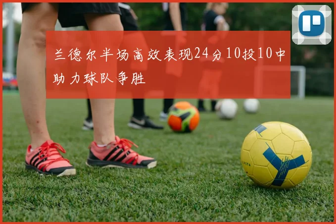 兰德尔半场高效表现24分10投10中助力球队争胜