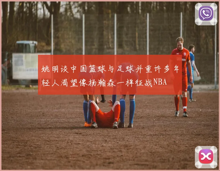 姚明谈中国篮球与足球并重许多年轻人渴望像杨瀚森一样征战NBA