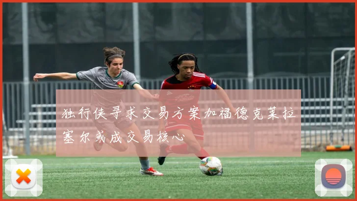 独行侠寻求交易方案加福德克莱拉塞尔或成交易核心