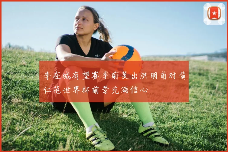 李在城有望赛季前复出洪明甫对黄仁范世界杯前景充满信心