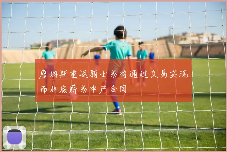 詹姆斯重返骑士或将通过交易实现而非底薪或中产合同