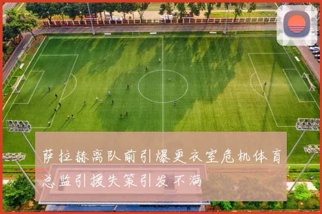 萨拉赫离队前引爆更衣室危机体育总监引援失策引发不满