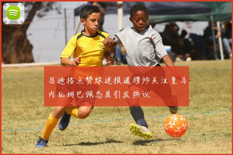 吕迪格点赞球迷报道穆帅关注皇马内乱姆巴佩态度引发热议