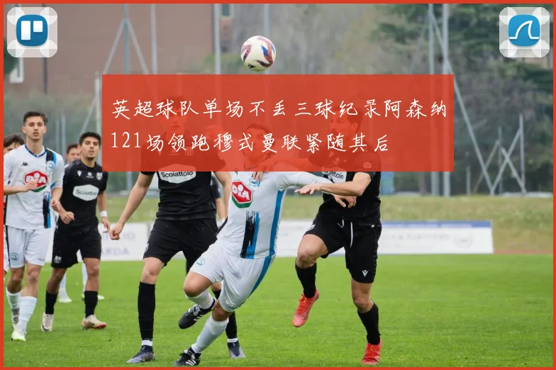 英超球队单场不丢三球纪录阿森纳121场领跑穆式曼联紧随其后