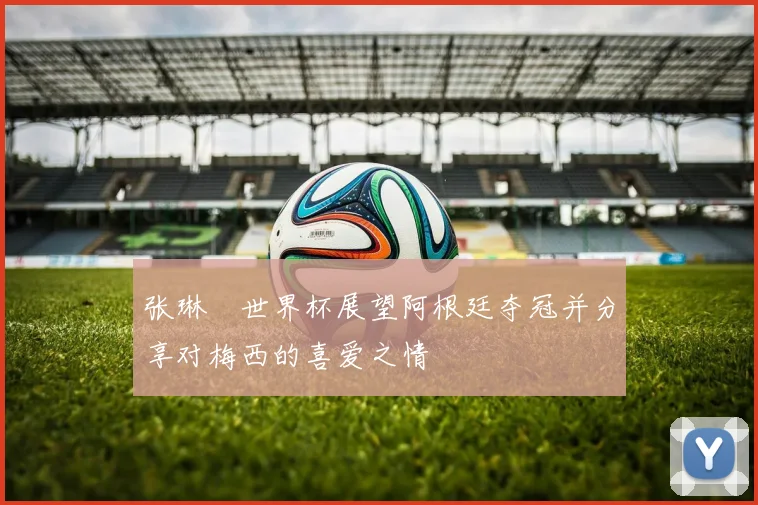 张琳芃世界杯展望阿根廷夺冠并分享对梅西的喜爱之情