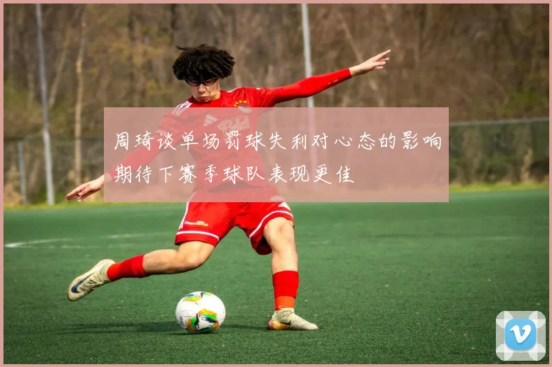 周琦谈单场罚球失利对心态的影响期待下赛季球队表现更佳