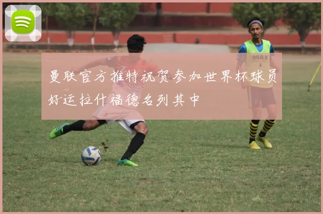 曼联官方推特祝贺参加世界杯球员好运拉什福德名列其中