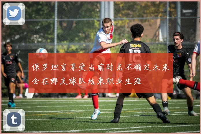 保罗坦言享受当前时光不确定未来会在哪支球队结束职业生涯