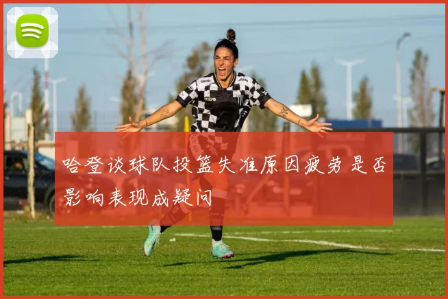 哈登谈球队投篮失准原因疲劳是否影响表现成疑问
