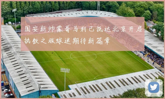 国安新帅蒙哥马利已抵达北京开启执教之旅球迷期待新篇章