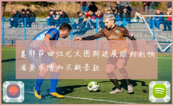 基耶萨回归尤文图斯进展顺利利物浦要求增加买断条款