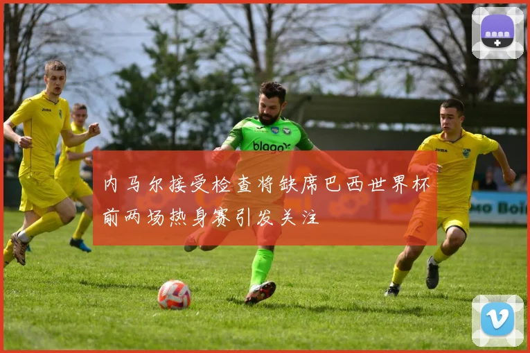 内马尔接受检查将缺席巴西世界杯前两场热身赛引发关注
