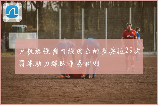卢教练强调内线攻击的重要性29次罚球助力球队节奏控制