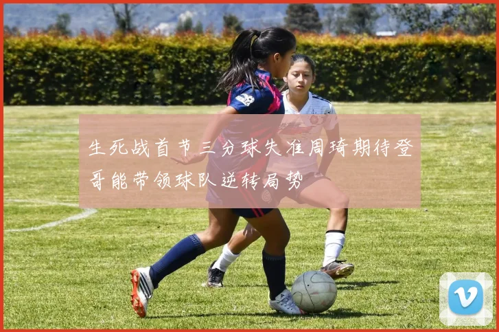 生死战首节三分球失准周琦期待登哥能带领球队逆转局势