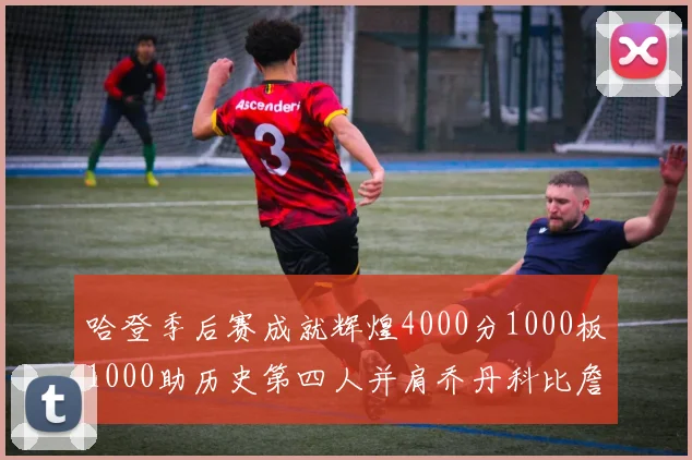 哈登季后赛成就辉煌4000分1000板1000助历史第四人并肩乔丹科比詹姆斯