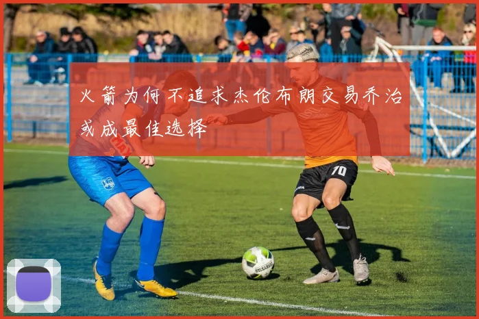 火箭为何不追求杰伦布朗交易乔治或成最佳选择